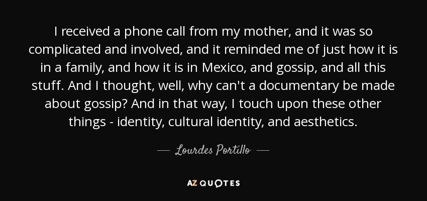 I received a phone call from my mother, and it was so complicated and involved, and it reminded me of just how it is in a family, and how it is in Mexico, and gossip, and all this stuff. And I thought, well, why can't a documentary be made about gossip? And in that way, I touch upon these other things - identity, cultural identity, and aesthetics. - Lourdes Portillo