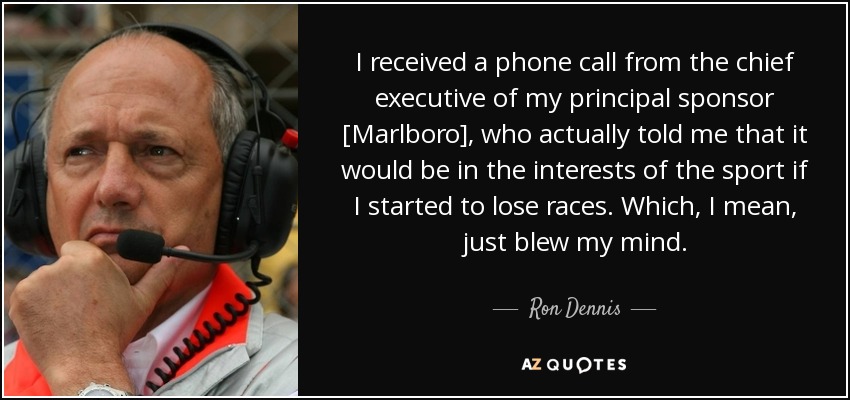 I received a phone call from the chief executive of my principal sponsor [Marlboro], who actually told me that it would be in the interests of the sport if I started to lose races. Which, I mean, just blew my mind. - Ron Dennis