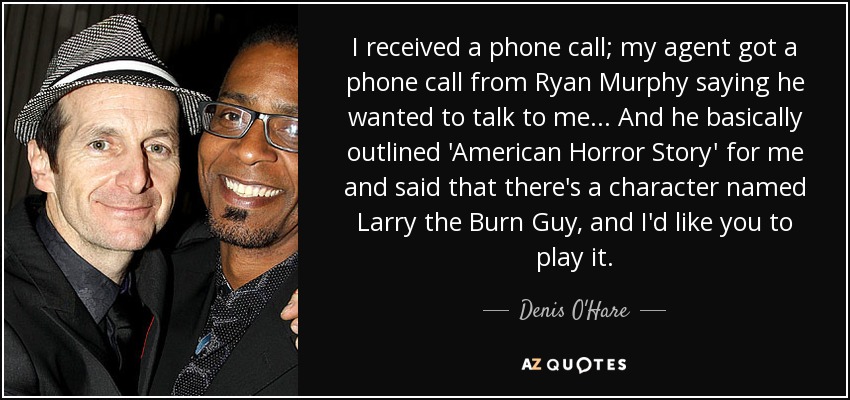 I received a phone call; my agent got a phone call from Ryan Murphy saying he wanted to talk to me... And he basically outlined 'American Horror Story' for me and said that there's a character named Larry the Burn Guy, and I'd like you to play it. - Denis O'Hare
