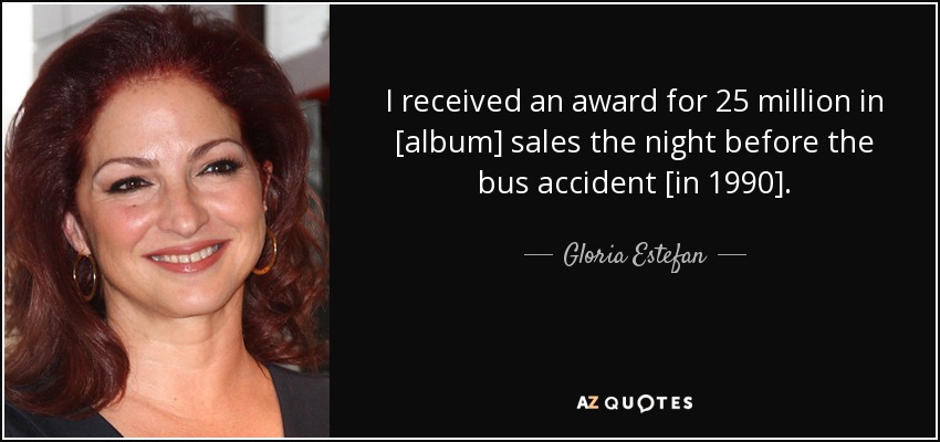 I received an award for 25 million in [album] sales the night before the bus accident [in 1990]. - Gloria Estefan