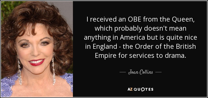 I received an OBE from the Queen, which probably doesn't mean anything in America but is quite nice in England - the Order of the British Empire for services to drama. - Joan Collins