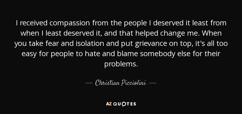 I received compassion from the people I deserved it least from when I least deserved it, and that helped change me. When you take fear and isolation and put grievance on top, it's all too easy for people to hate and blame somebody else for their problems. - Christian Picciolini
