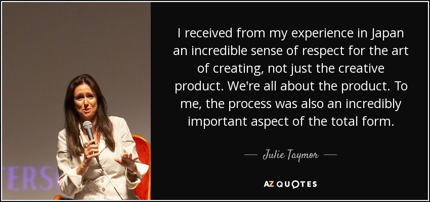 I received from my experience in Japan an incredible sense of respect for the art of creating, not just the creative product. We're all about the product. To me, the process was also an incredibly important aspect of the total form. - Julie Taymor