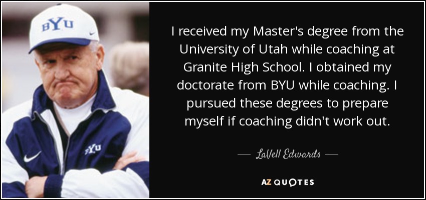 I received my Master's degree from the University of Utah while coaching at Granite High School. I obtained my doctorate from BYU while coaching. I pursued these degrees to prepare myself if coaching didn't work out. - LaVell Edwards