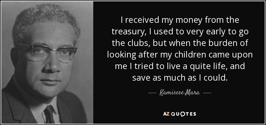 I received my money from the treasury, I used to very early to go the clubs, but when the burden of looking after my children came upon me I tried to live a quite life, and save as much as I could. - Kamisese Mara
