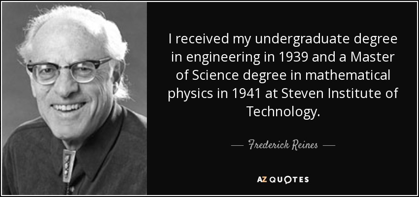 I received my undergraduate degree in engineering in 1939 and a Master of Science degree in mathematical physics in 1941 at Steven Institute of Technology. - Frederick Reines