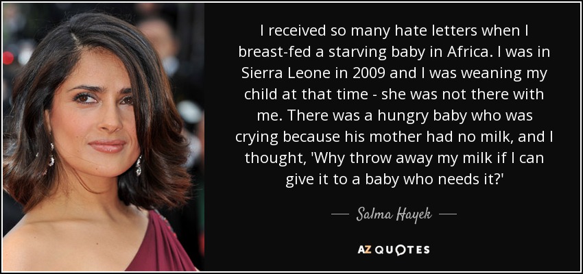 I received so many hate letters when I breast-fed a starving baby in Africa. I was in Sierra Leone in 2009 and I was weaning my child at that time - she was not there with me. There was a hungry baby who was crying because his mother had no milk, and I thought, 'Why throw away my milk if I can give it to a baby who needs it?' - Salma Hayek
