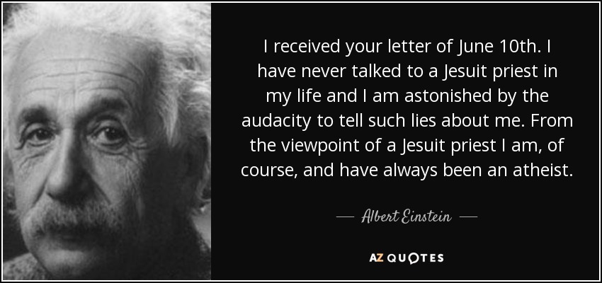 I received your letter of June 10th. I have never talked to a Jesuit priest in my life and I am astonished by the audacity to tell such lies about me. From the viewpoint of a Jesuit priest I am, of course, and have always been an atheist. - Albert Einstein