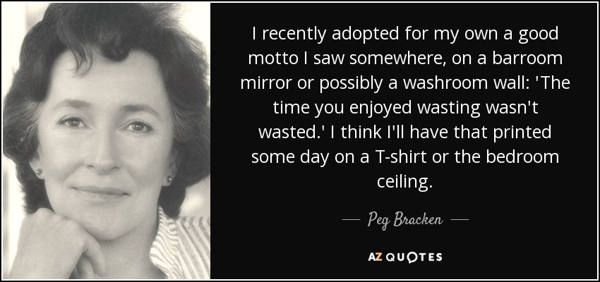 I recently adopted for my own a good motto I saw somewhere, on a barroom mirror or possibly a washroom wall: 'The time you enjoyed wasting wasn't wasted.' I think I'll have that printed some day on a T-shirt or the bedroom ceiling. - Peg Bracken