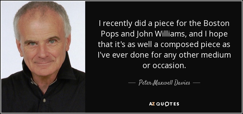 I recently did a piece for the Boston Pops and John Williams, and I hope that it's as well a composed piece as I've ever done for any other medium or occasion. - Peter Maxwell Davies