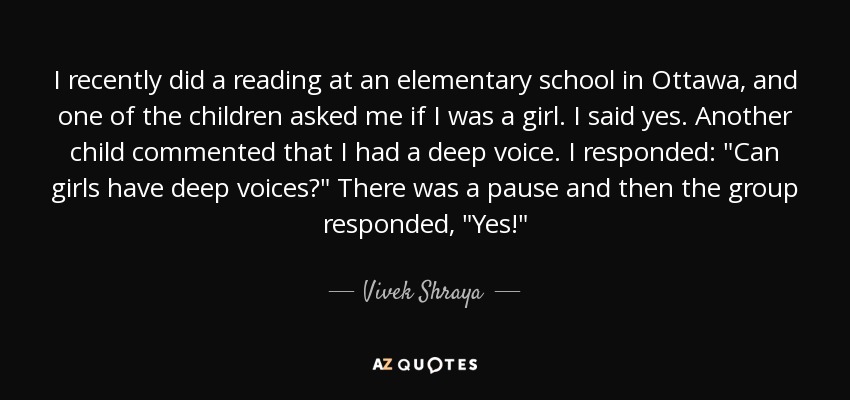 I recently did a reading at an elementary school in Ottawa, and one of the children asked me if I was a girl. I said yes. Another child commented that I had a deep voice. I responded: 