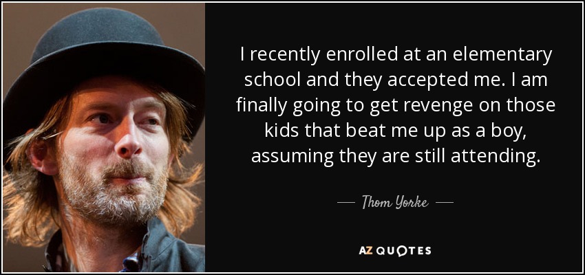 I recently enrolled at an elementary school and they accepted me. I am finally going to get revenge on those kids that beat me up as a boy, assuming they are still attending. - Thom Yorke