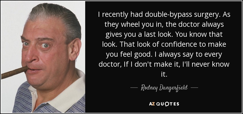 I recently had double-bypass surgery. As they wheel you in, the doctor always gives you a last look. You know that look. That look of confidence to make you feel good. I always say to every doctor, If I don't make it, I'll never know it. - Rodney Dangerfield