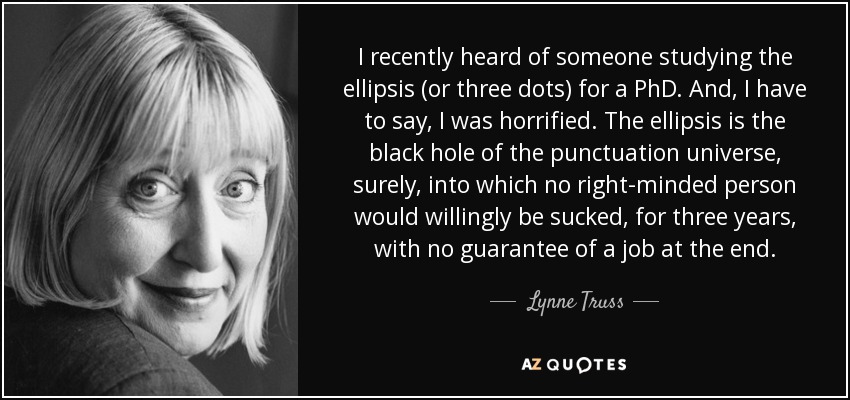 I recently heard of someone studying the ellipsis (or three dots) for a PhD. And, I have to say, I was horrified. The ellipsis is the black hole of the punctuation universe, surely, into which no right-minded person would willingly be sucked, for three years, with no guarantee of a job at the end. - Lynne Truss I recently heard of someone studying the ellipsis (or three dots) for a PhD. And, I have to say, I was horrified. The ellipsis is the black hole of the punctuation universe, surely, into which no right-minded person would willingly be sucked, for three years, with no guarantee of a job at the end. - Lynne Truss