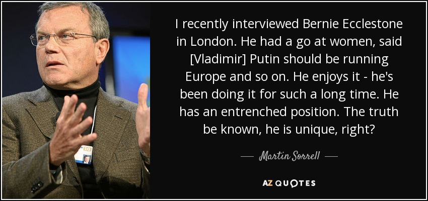 I recently interviewed Bernie Ecclestone in London. He had a go at women, said [Vladimir] Putin should be running Europe and so on. He enjoys it - he's been doing it for such a long time. He has an entrenched position. The truth be known, he is unique, right? - Martin Sorrell