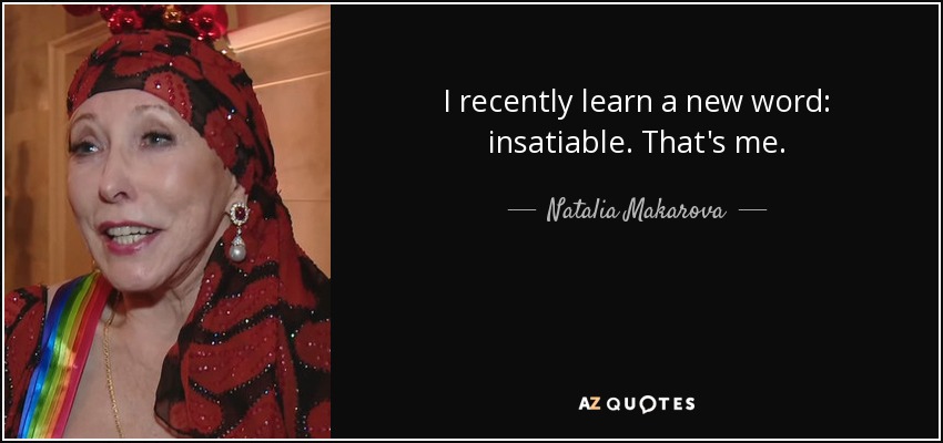 I recently learn a new word: insatiable. That's me. - Natalia Makarova