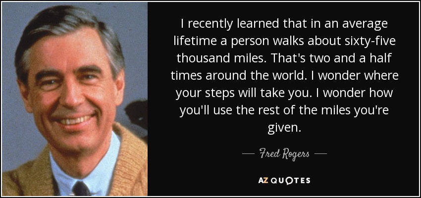 I recently learned that in an average lifetime a person walks about sixty-five thousand miles. That's two and a half times around the world. I wonder where your steps will take you. I wonder how you'll use the rest of the miles you're given. - Fred Rogers