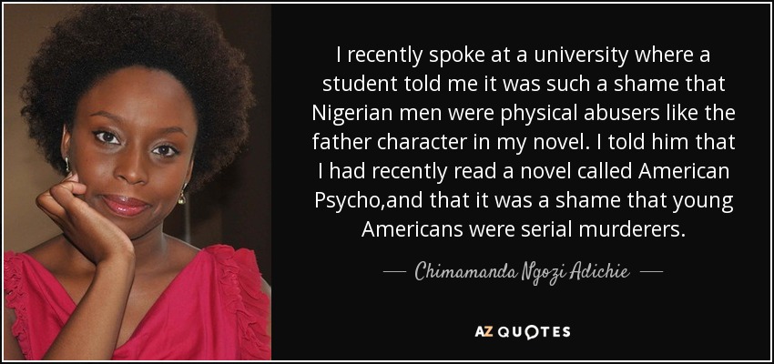 I recently spoke at a university where a student told me it was such a shame that Nigerian men were physical abusers like the father character in my novel. I told him that I had recently read a novel called American Psycho,and that it was a shame that young Americans were serial murderers. - Chimamanda Ngozi Adichie