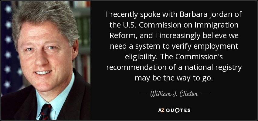 I recently spoke with Barbara Jordan of the U.S. Commission on Immigration Reform, and I increasingly believe we need a system to verify employment eligibility. The Commission's recommendation of a national registry may be the way to go. - William J. Clinton