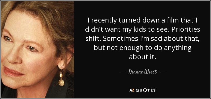 I recently turned down a film that I didn't want my kids to see. Priorities shift. Sometimes I'm sad about that, but not enough to do anything about it. - Dianne Wiest