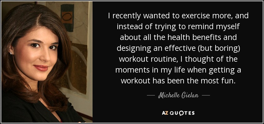 I recently wanted to exercise more, and instead of trying to remind myself about all the health benefits and designing an effective (but boring) workout routine, I thought of the moments in my life when getting a workout has been the most fun. - Michelle Gielan