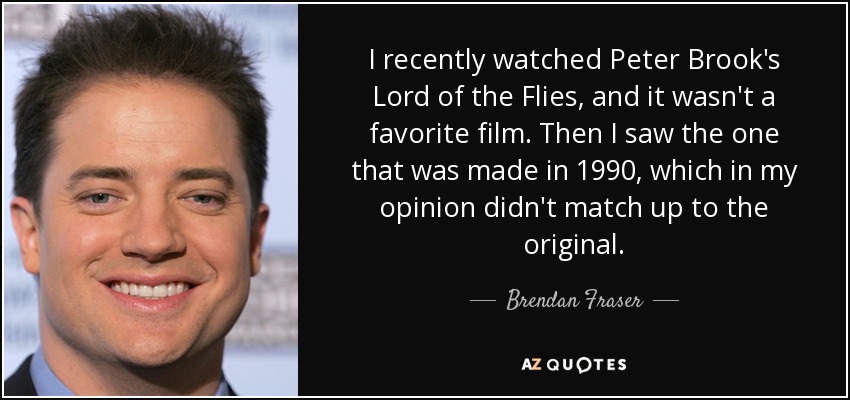 I recently watched Peter Brook's Lord of the Flies, and it wasn't a favorite film. Then I saw the one that was made in 1990, which in my opinion didn't match up to the original. - Brendan Fraser