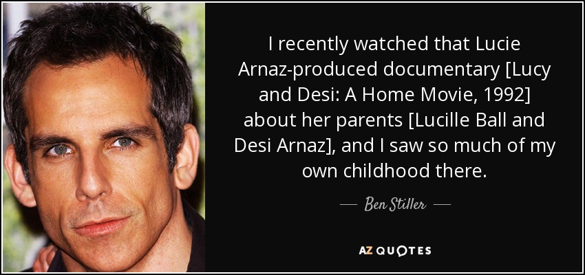 I recently watched that Lucie Arnaz-produced documentary [Lucy and Desi: A Home Movie, 1992] about her parents [Lucille Ball and Desi Arnaz], and I saw so much of my own childhood there. - Ben Stiller