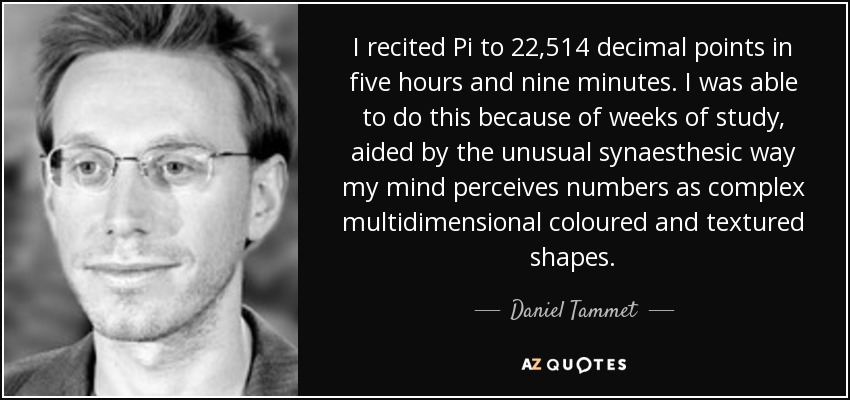 I recited Pi to 22,514 decimal points in five hours and nine minutes. I was able to do this because of weeks of study, aided by the unusual synaesthesic way my mind perceives numbers as complex multidimensional coloured and textured shapes. - Daniel Tammet