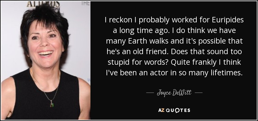 I reckon I probably worked for Euripides a long time ago. I do think we have many Earth walks and it's possible that he's an old friend. Does that sound too stupid for words? Quite frankly I think I've been an actor in so many lifetimes. - Joyce DeWitt