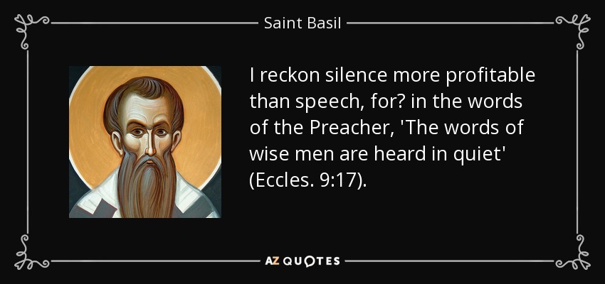 I reckon silence more profitable than speech, for? in the words of the Preacher, 'The words of wise men are heard in quiet' (Eccles. 9:17). - Saint Basil