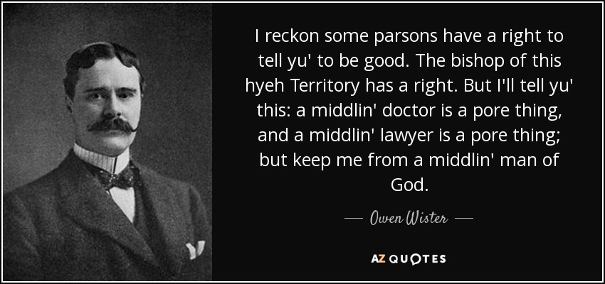 I reckon some parsons have a right to tell yu' to be good. The bishop of this hyeh Territory has a right. But I'll tell yu' this: a middlin' doctor is a pore thing, and a middlin' lawyer is a pore thing; but keep me from a middlin' man of God. - Owen Wister