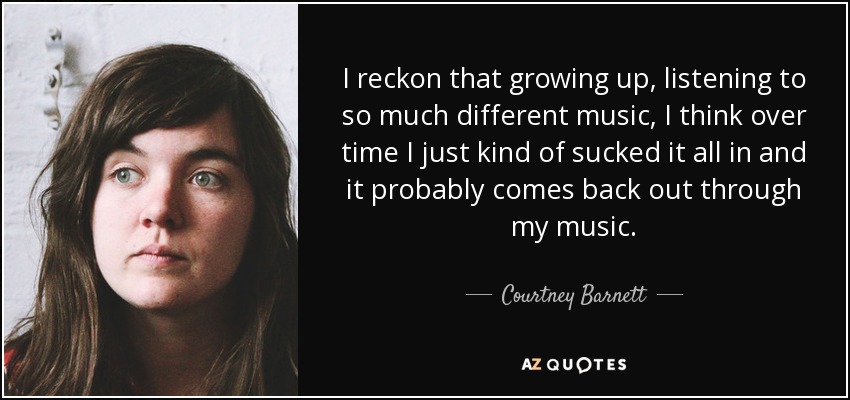 I reckon that growing up, listening to so much different music, I think over time I just kind of sucked it all in and it probably comes back out through my music. - Courtney Barnett