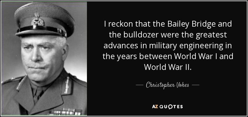 I reckon that the Bailey Bridge and the bulldozer were the greatest advances in military engineering in the years between World War I and World War II. - Christopher Vokes