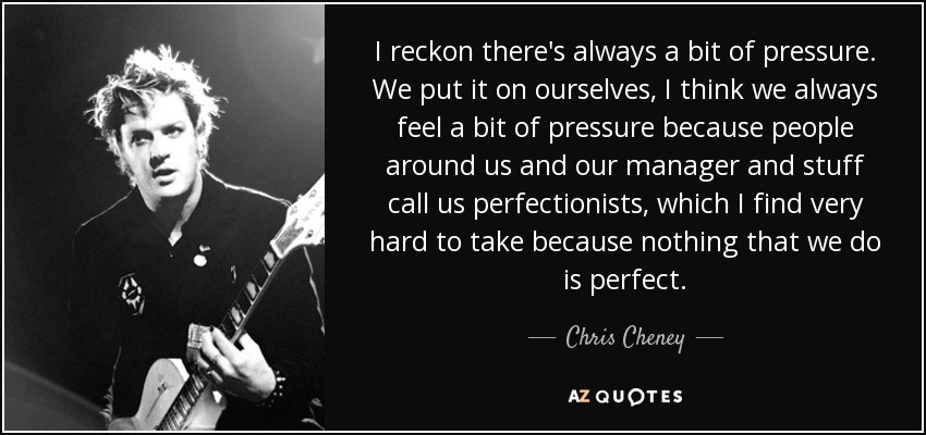 I reckon there's always a bit of pressure. We put it on ourselves, I think we always feel a bit of pressure because people around us and our manager and stuff call us perfectionists, which I find very hard to take because nothing that we do is perfect. - Chris Cheney