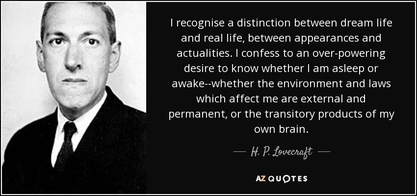 I recognise a distinction between dream life and real life, between appearances and actualities. I confess to an over-powering desire to know whether I am asleep or awake--whether the environment and laws which affect me are external and permanent, or the transitory products of my own brain. - H. P. Lovecraft