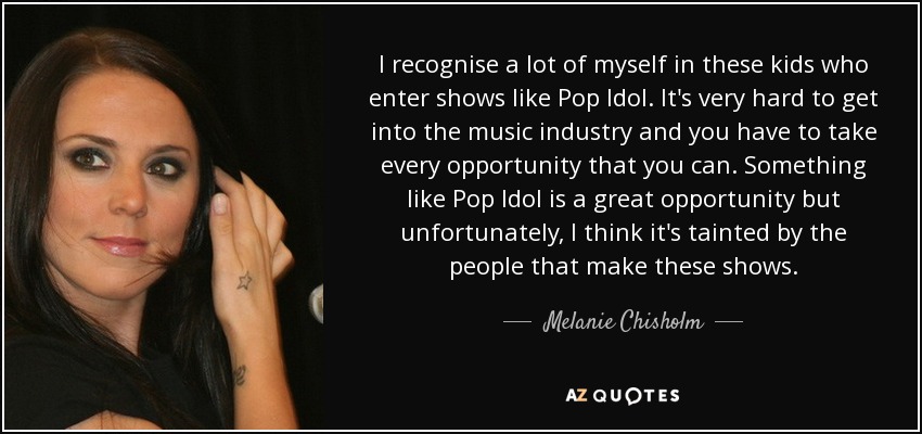 I recognise a lot of myself in these kids who enter shows like Pop Idol. It's very hard to get into the music industry and you have to take every opportunity that you can. Something like Pop Idol is a great opportunity but unfortunately, I think it's tainted by the people that make these shows. - Melanie Chisholm