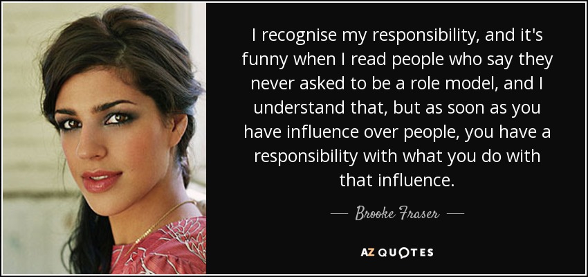 I recognise my responsibility, and it's funny when I read people who say they never asked to be a role model, and I understand that, but as soon as you have influence over people, you have a responsibility with what you do with that influence. - Brooke Fraser