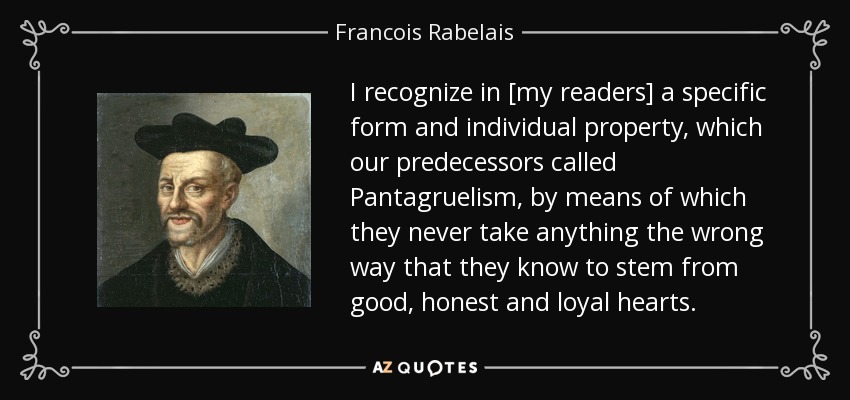 I recognize in [my readers] a specific form and individual property, which our predecessors called Pantagruelism, by means of which they never take anything the wrong way that they know to stem from good, honest and loyal hearts. - Francois Rabelais