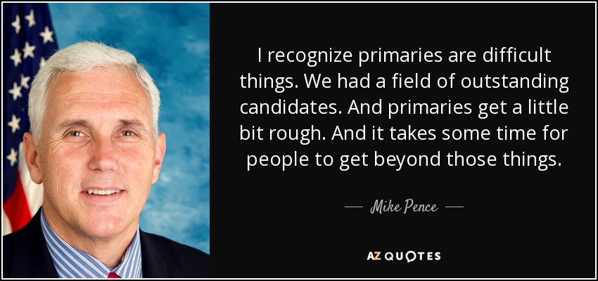 I recognize primaries are difficult things. We had a field of outstanding candidates. And primaries get a little bit rough. And it takes some time for people to get beyond those things. - Mike Pence
