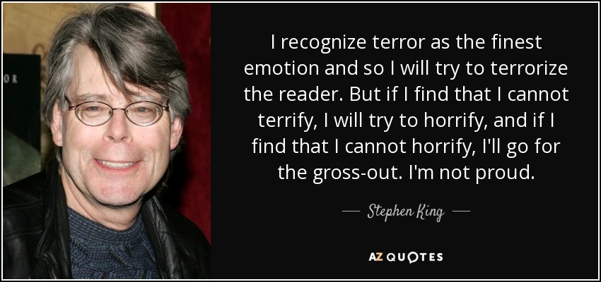 I recognize terror as the finest emotion and so I will try to terrorize the reader. But if I find that I cannot terrify, I will try to horrify, and if I find that I cannot horrify, I'll go for the gross-out. I'm not proud. - Stephen King