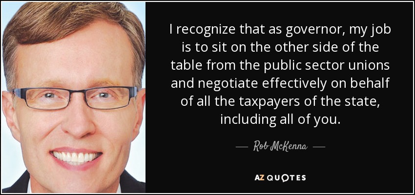 I recognize that as governor, my job is to sit on the other side of the table from the public sector unions and negotiate effectively on behalf of all the taxpayers of the state, including all of you. - Rob McKenna