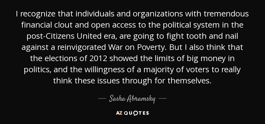 I recognize that individuals and organizations with tremendous financial clout and open access to the political system in the post-Citizens United era, are going to fight tooth and nail against a reinvigorated War on Poverty. But I also think that the elections of 2012 showed the limits of big money in politics, and the willingness of a majority of voters to really think these issues through for themselves. - Sasha Abramsky