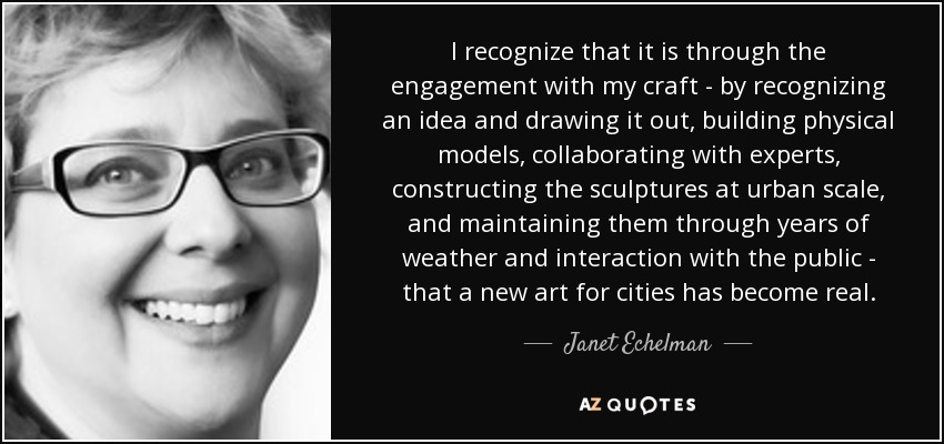 I recognize that it is through the engagement with my craft - by recognizing an idea and drawing it out, building physical models, collaborating with experts, constructing the sculptures at urban scale, and maintaining them through years of weather and interaction with the public - that a new art for cities has become real. - Janet Echelman