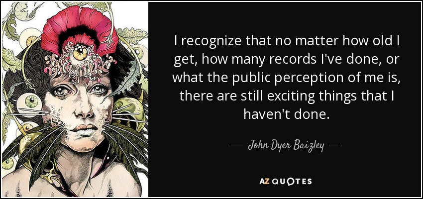 I recognize that no matter how old I get, how many records I've done, or what the public perception of me is, there are still exciting things that I haven't done. - John Dyer Baizley