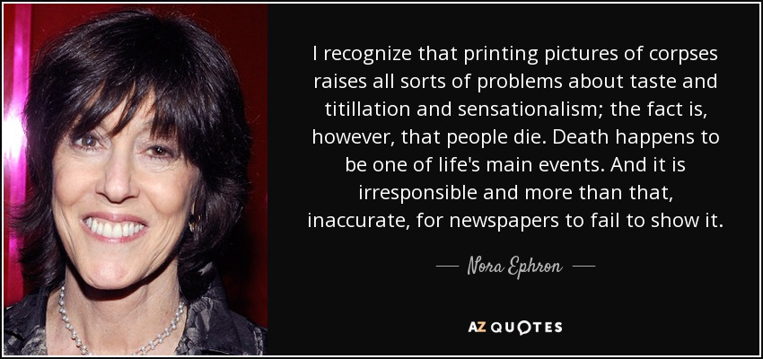 I recognize that printing pictures of corpses raises all sorts of problems about taste and titillation and sensationalism; the fact is, however, that people die. Death happens to be one of life's main events. And it is irresponsible and more than that, inaccurate, for newspapers to fail to show it. - Nora Ephron