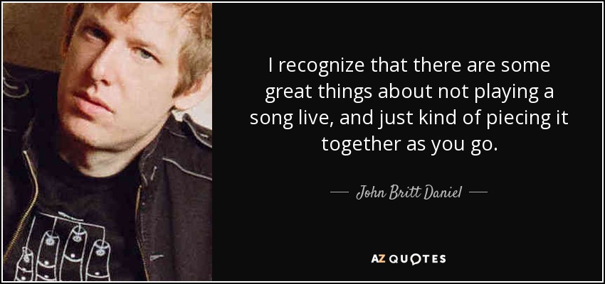 I recognize that there are some great things about not playing a song live, and just kind of piecing it together as you go. - John Britt Daniel