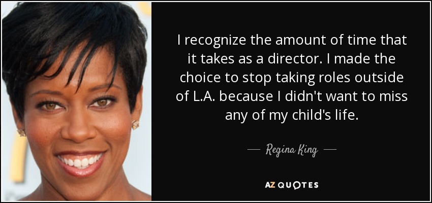 I recognize the amount of time that it takes as a director. I made the choice to stop taking roles outside of L.A. because I didn't want to miss any of my child's life. - Regina King