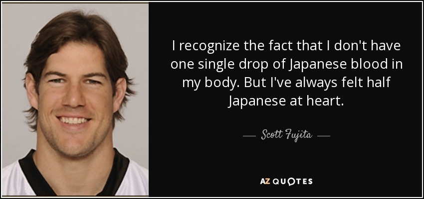 I recognize the fact that I don't have one single drop of Japanese blood in my body. But I've always felt half Japanese at heart. - Scott Fujita