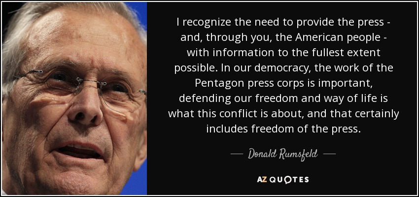 I recognize the need to provide the press - and, through you, the American people - with information to the fullest extent possible. In our democracy, the work of the Pentagon press corps is important, defending our freedom and way of life is what this conflict is about, and that certainly includes freedom of the press. - Donald Rumsfeld