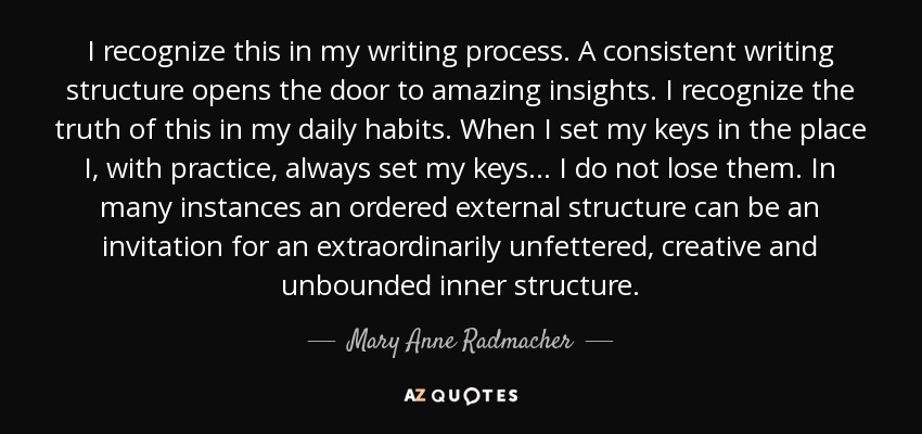 I recognize this in my writing process. A consistent writing structure opens the door to amazing insights. I recognize the truth of this in my daily habits. When I set my keys in the place I, with practice, always set my keys... I do not lose them. In many instances an ordered external structure can be an invitation for an extraordinarily unfettered, creative and unbounded inner structure. - Mary Anne Radmacher